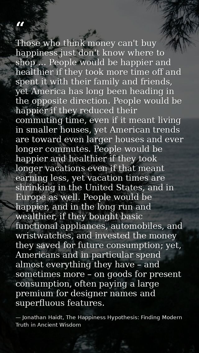Those who think money can't buy happiness just don't know where to shop … People would be happier and healthier if they  — Jonathan Haidt, The Happiness Hypothesis: Finding Modern Truth in Ancient Wisdom