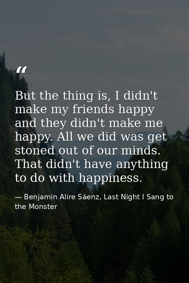 But the thing is, I didn't make my friends happy and they didn't make me happy. All we did was get stoned out of our min — Benjamin Alire Sáenz, Last Night I Sang to the Monster