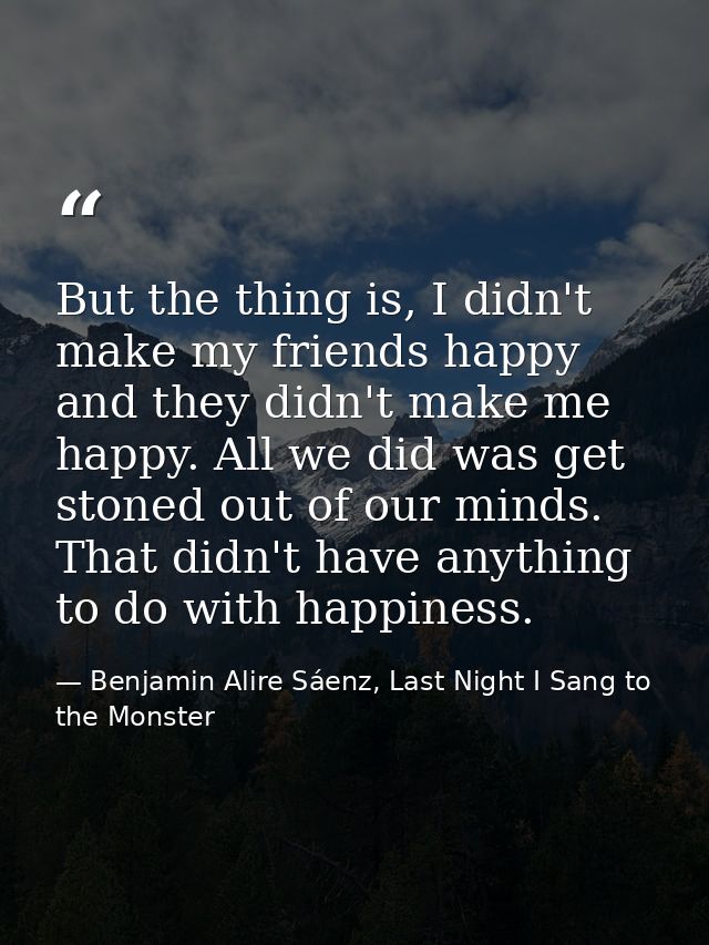 But the thing is, I didn't make my friends happy and they didn't make me happy. All we did was get stoned out of our min — Benjamin Alire Sáenz, Last Night I Sang to the Monster