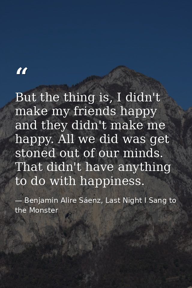 But the thing is, I didn't make my friends happy and they didn't make me happy. All we did was get stoned out of our min — Benjamin Alire Sáenz, Last Night I Sang to the Monster