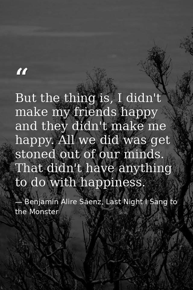 But the thing is, I didn't make my friends happy and they didn't make me happy. All we did was get stoned out of our min — Benjamin Alire Sáenz, Last Night I Sang to the Monster