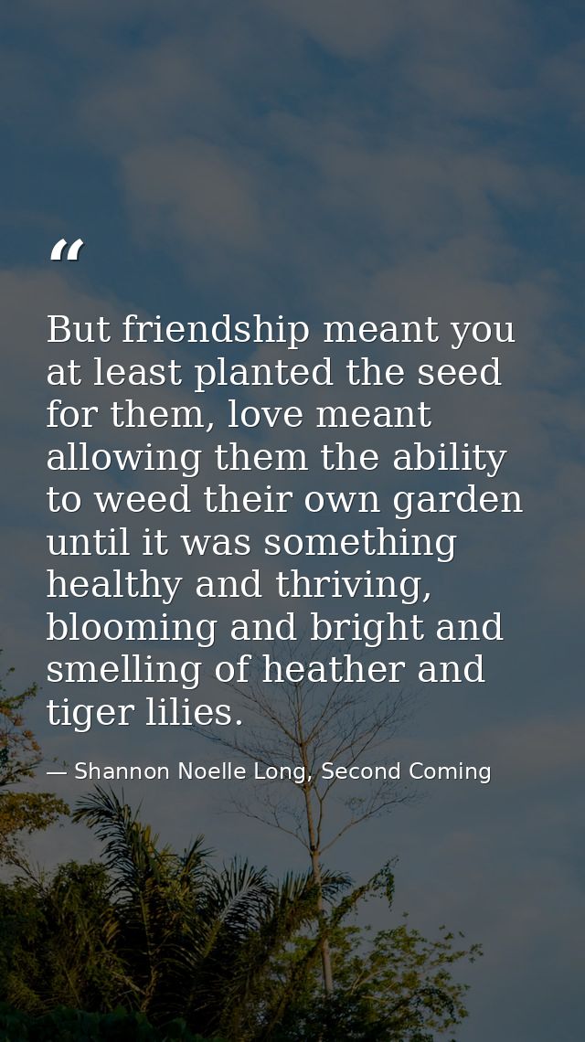 But friendship meant you at least planted the seed for them, love meant allowing them the ability to weed their own gard — Shannon Noelle Long, Second Coming