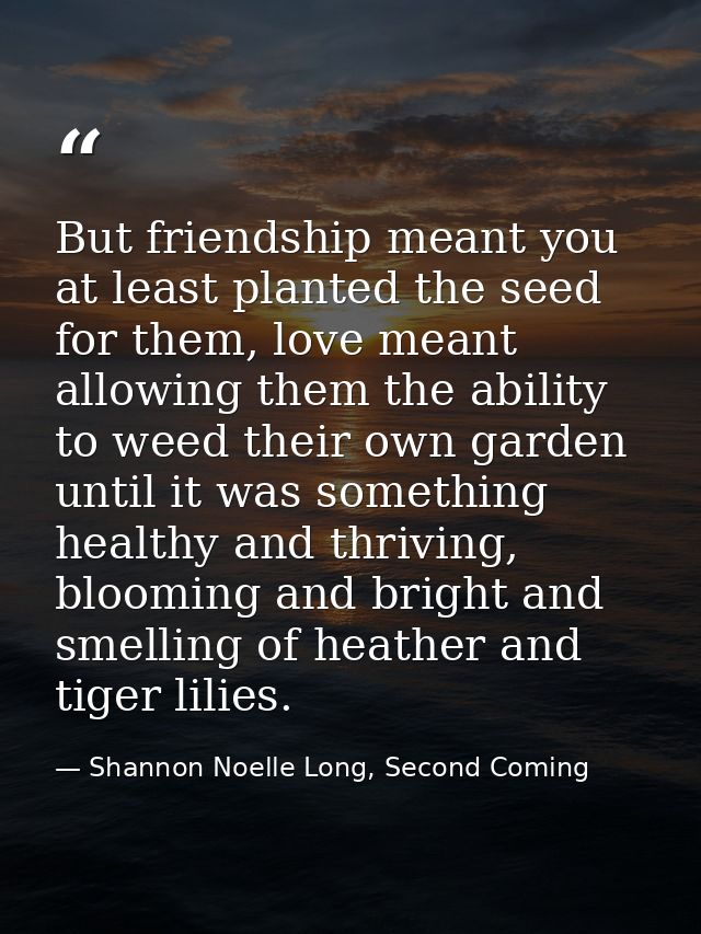 But friendship meant you at least planted the seed for them, love meant allowing them the ability to weed their own gard — Shannon Noelle Long, Second Coming