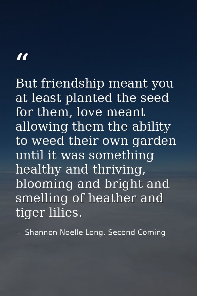 But friendship meant you at least planted the seed for them, love meant allowing them the ability to weed their own gard — Shannon Noelle Long, Second Coming