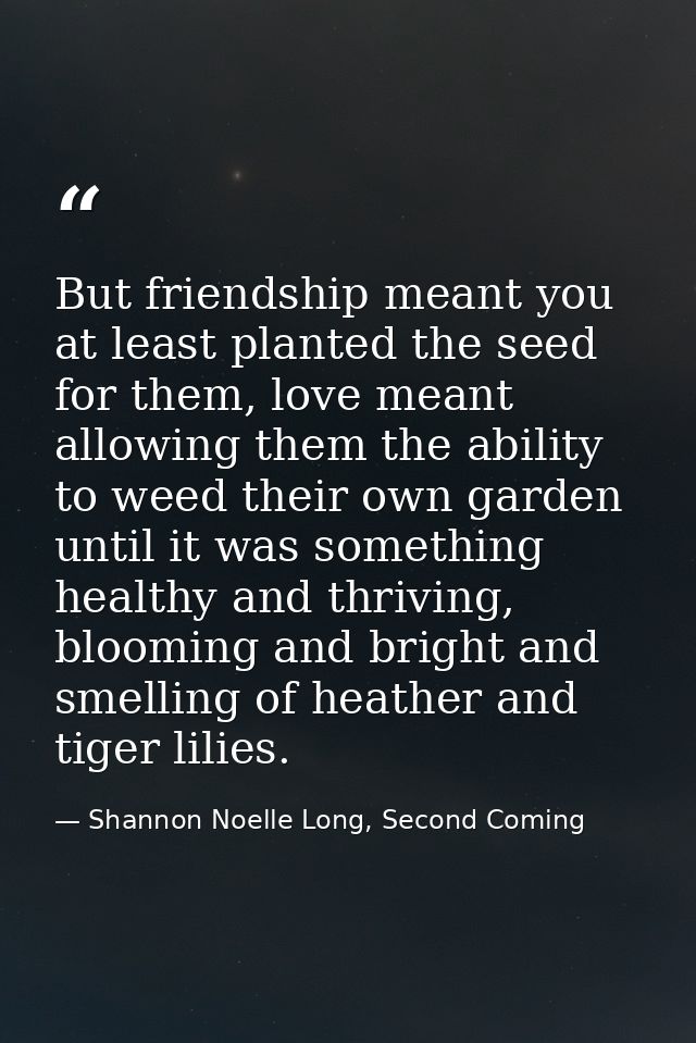 But friendship meant you at least planted the seed for them, love meant allowing them the ability to weed their own gard — Shannon Noelle Long, Second Coming