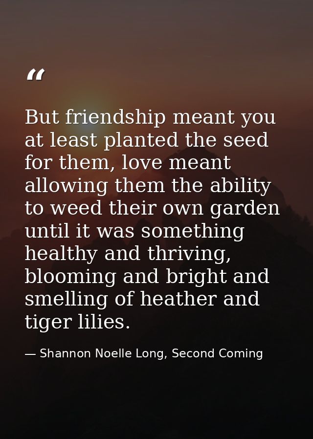 But friendship meant you at least planted the seed for them, love meant allowing them the ability to weed their own gard — Shannon Noelle Long, Second Coming