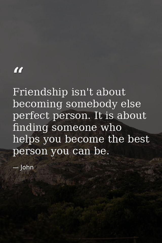 Friendship isn't about becoming somebody else perfect person. It is about finding someone who helps you become the best  — John