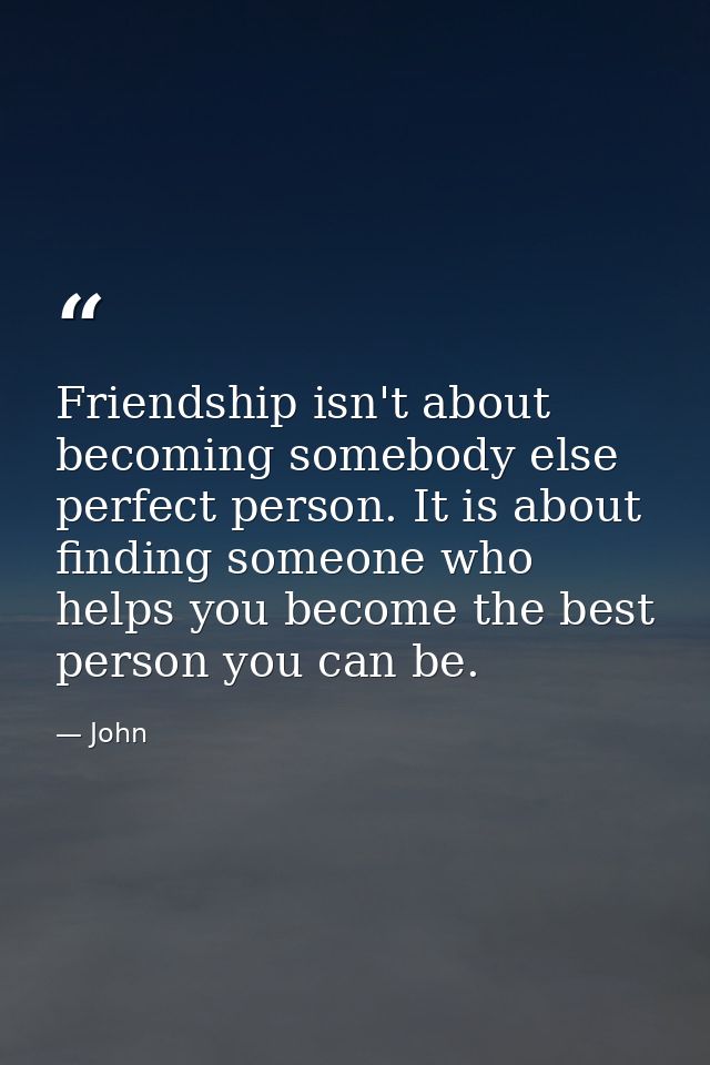 Friendship isn't about becoming somebody else perfect person. It is about finding someone who helps you become the best  — John