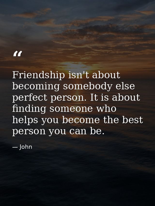 Friendship isn't about becoming somebody else perfect person. It is about finding someone who helps you become the best  — John