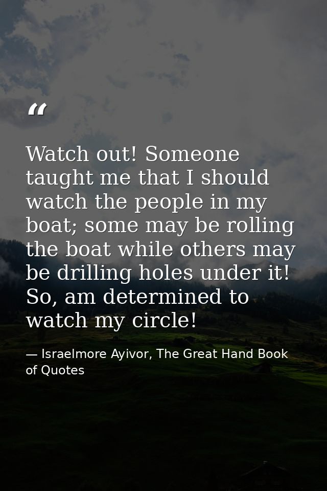 Watch out! Someone taught me that I should watch the people in my boat; some may be rolling the boat while others may be — Israelmore Ayivor, The Great Hand Book of Quotes