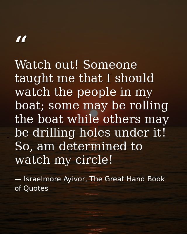 Watch out! Someone taught me that I should watch the people in my boat; some may be rolling the boat while others may be — Israelmore Ayivor, The Great Hand Book of Quotes