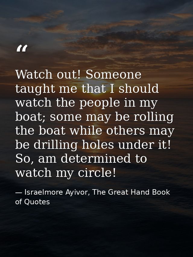 Watch out! Someone taught me that I should watch the people in my boat; some may be rolling the boat while others may be — Israelmore Ayivor, The Great Hand Book of Quotes