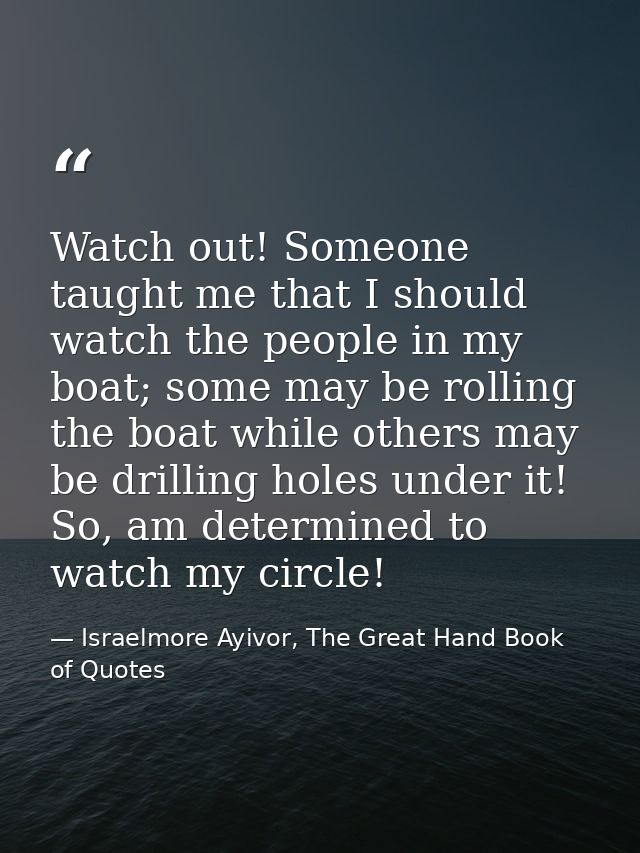 Watch out! Someone taught me that I should watch the people in my boat; some may be rolling the boat while others may be — Israelmore Ayivor, The Great Hand Book of Quotes