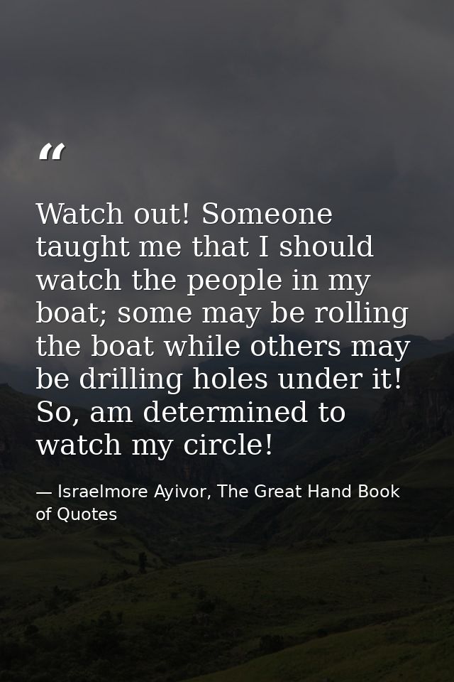 Watch out! Someone taught me that I should watch the people in my boat; some may be rolling the boat while others may be — Israelmore Ayivor, The Great Hand Book of Quotes