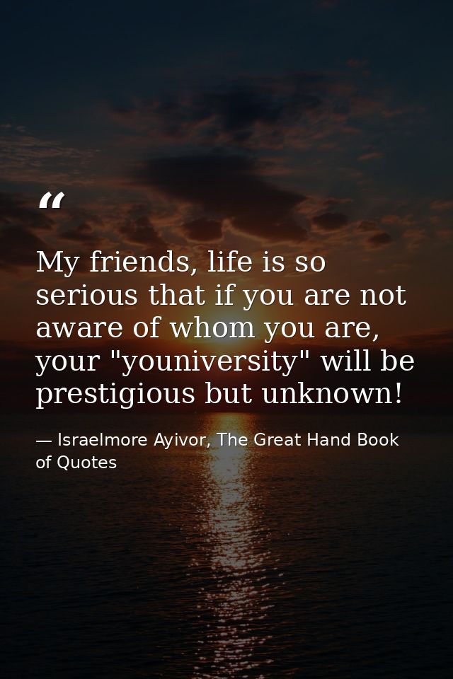 My friends, life is so serious that if you are not aware of whom you are, your "youniversity" will be prestigious but un — Israelmore Ayivor, The Great Hand Book of Quotes