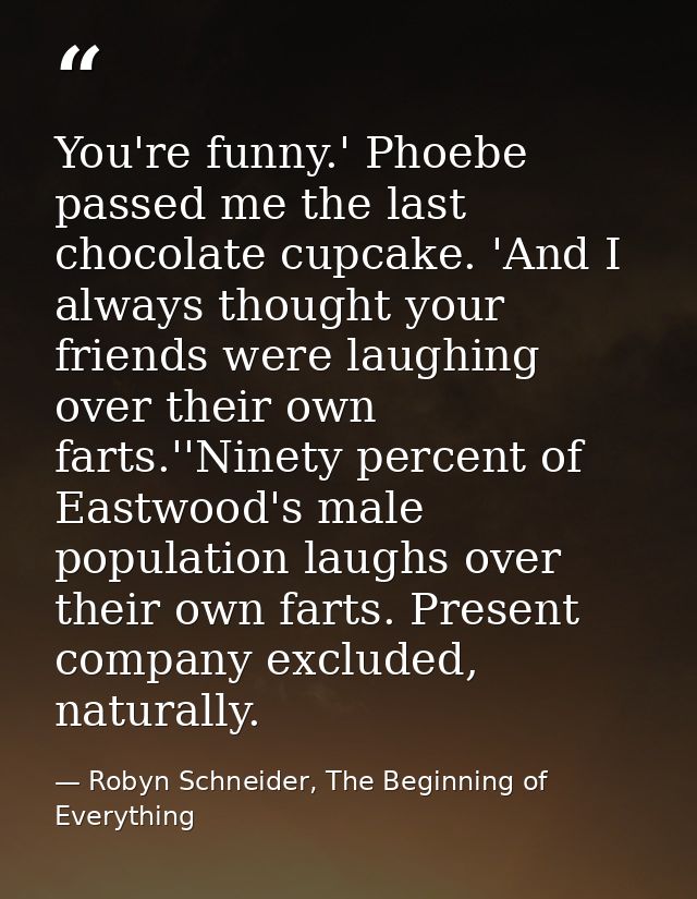 You're funny.' Phoebe passed me the last chocolate cupcake. 'And I always thought your friends were laughing over their  — Robyn Schneider, The Beginning of Everything
