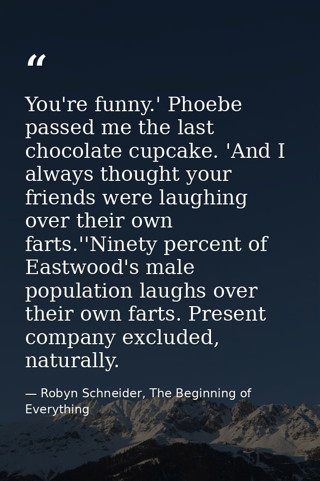 You're funny.' Phoebe passed me the last chocolate cupcake. 'And I always thought your friends were laughing over their  — Robyn Schneider, The Beginning of Everything