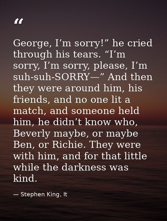 George, I’m sorry!” he cried through his tears. “I’m sorry, I’m sorry, please, I’m suh-suh-SORRY—” And then they were ar — Stephen King, It