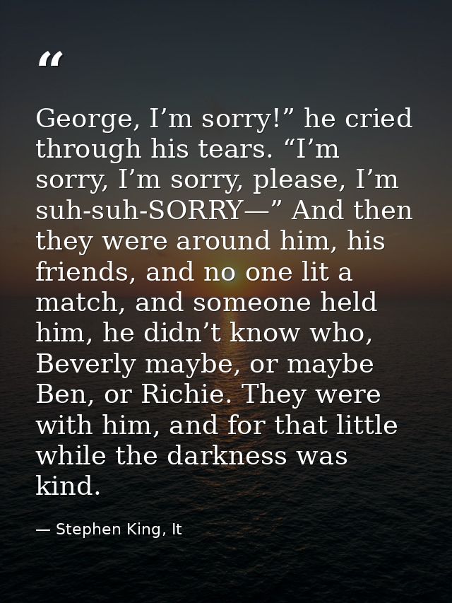 George, I’m sorry!” he cried through his tears. “I’m sorry, I’m sorry, please, I’m suh-suh-SORRY—” And then they were ar — Stephen King, It