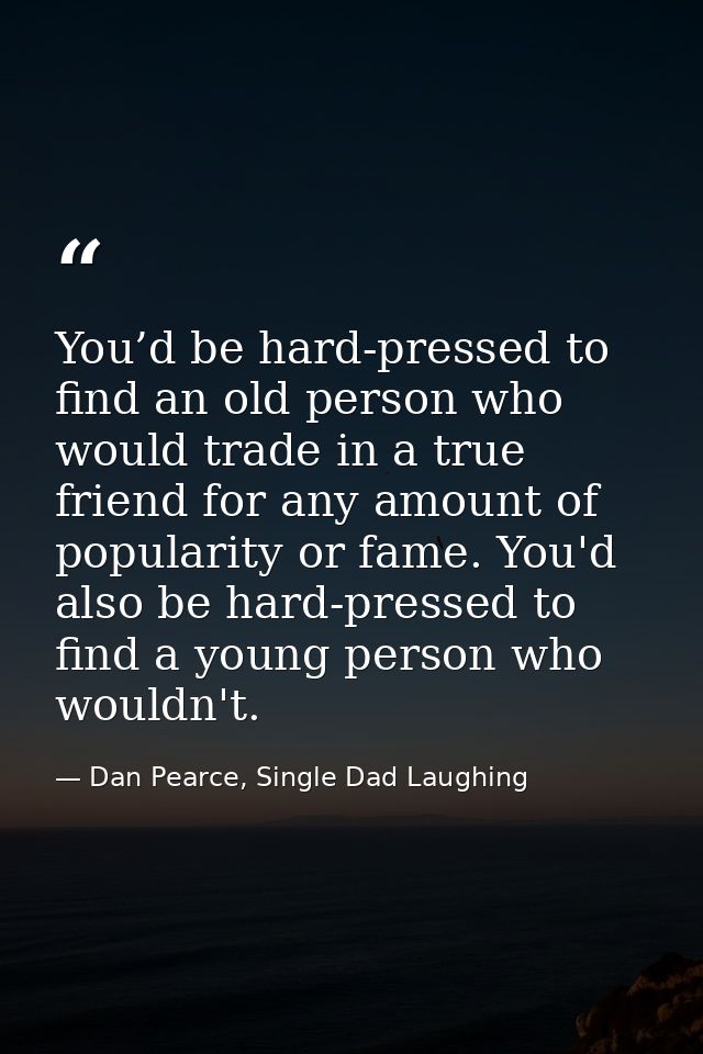 You’d be hard-pressed to find an old person who would trade in a true friend for any amount of popularity or fame. You'd — Dan Pearce, Single Dad Laughing