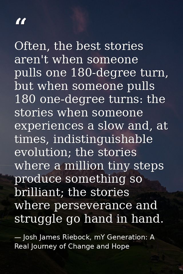 Often, the best stories aren't when someone pulls one 180-degree turn, but when someone pulls 180 one-degree turns: the  — Josh James Riebock, mY Generation: A Real Journey of Change and Hope