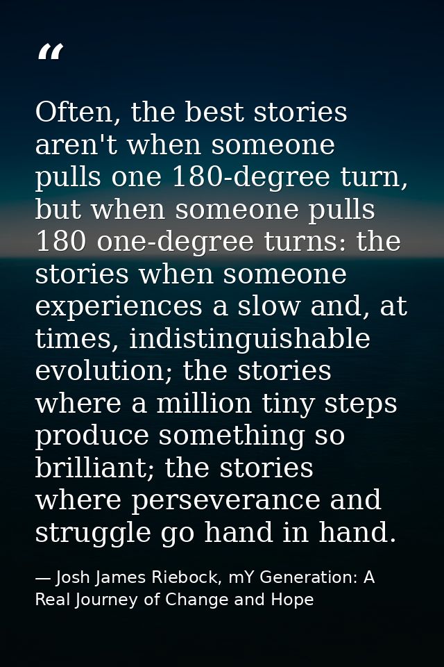 Often, the best stories aren't when someone pulls one 180-degree turn, but when someone pulls 180 one-degree turns: the  — Josh James Riebock, mY Generation: A Real Journey of Change and Hope