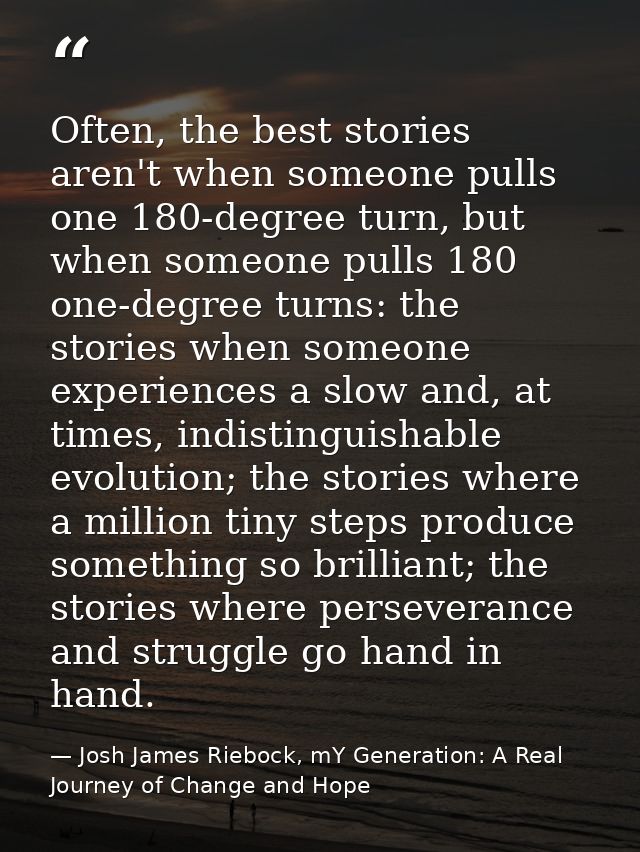 Often, the best stories aren't when someone pulls one 180-degree turn, but when someone pulls 180 one-degree turns: the  — Josh James Riebock, mY Generation: A Real Journey of Change and Hope