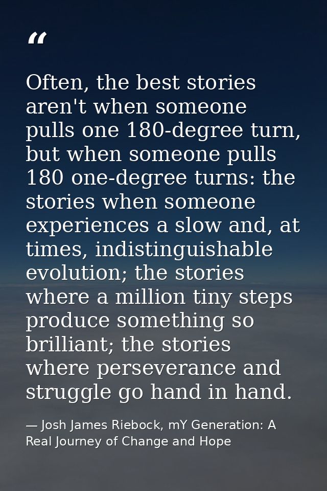 Often, the best stories aren't when someone pulls one 180-degree turn, but when someone pulls 180 one-degree turns: the  — Josh James Riebock, mY Generation: A Real Journey of Change and Hope