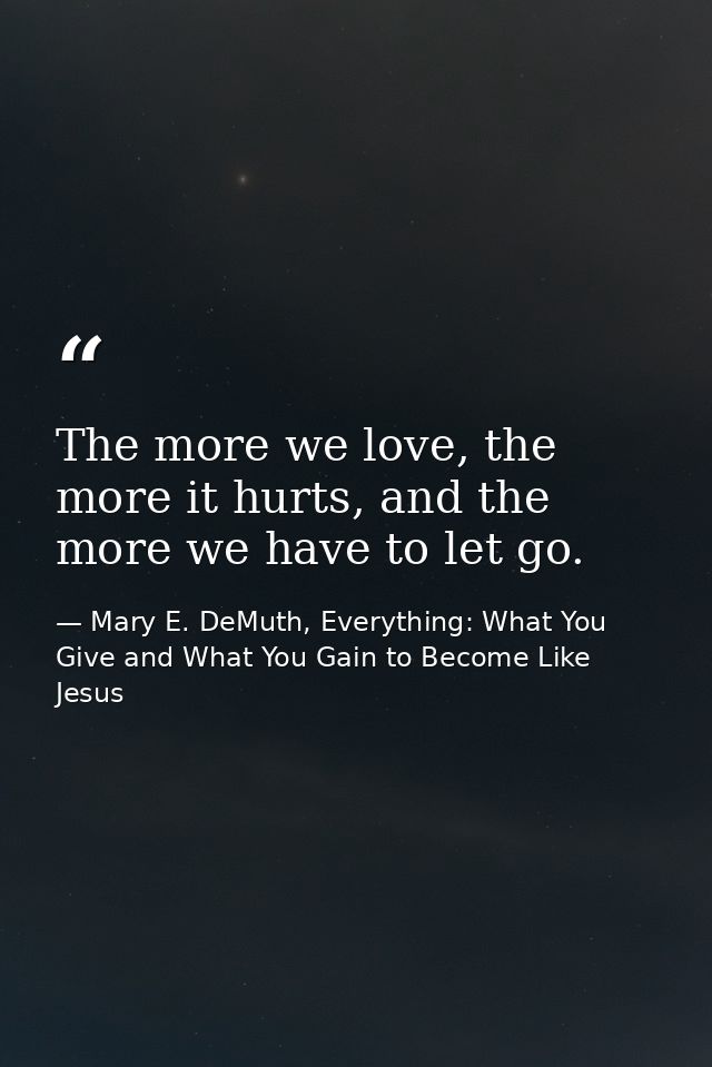 The more we love, the more it hurts, and the more we have to let go. — Mary E. DeMuth, Everything: What You Give and What You Gain to Become Like Jesus