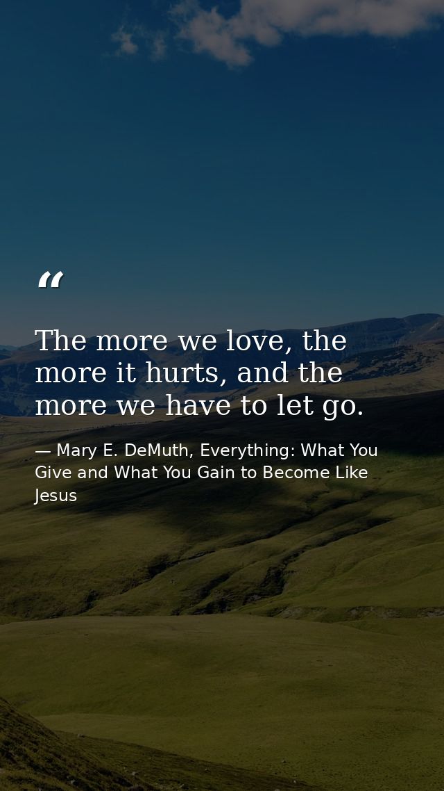 The more we love, the more it hurts, and the more we have to let go. — Mary E. DeMuth, Everything: What You Give and What You Gain to Become Like Jesus