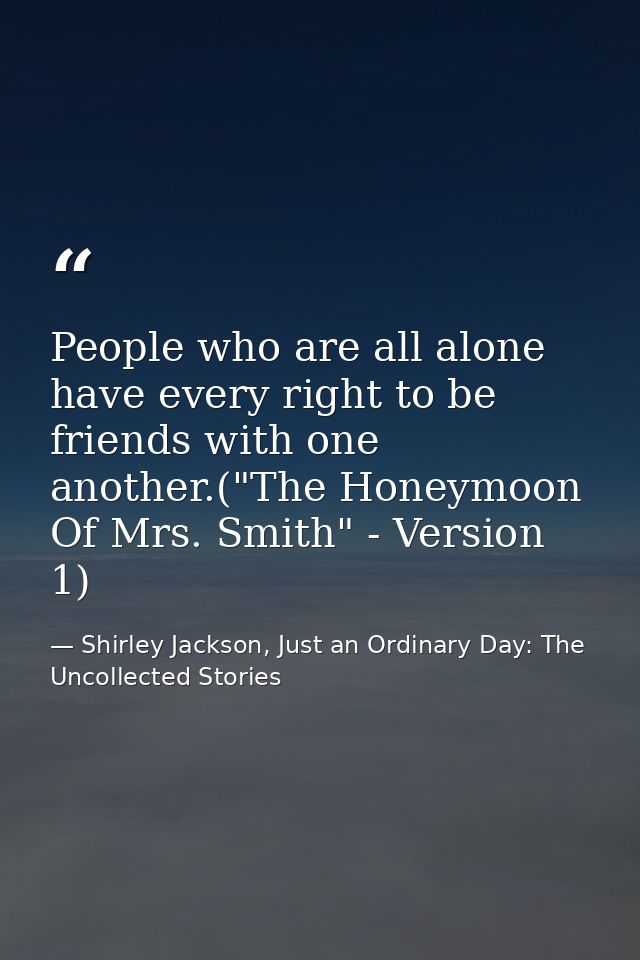 People who are all alone have every right to be friends with one another.("The Honeymoon Of Mrs. Smith" - Version 1) — Shirley Jackson, Just an Ordinary Day: The Uncollected Stories