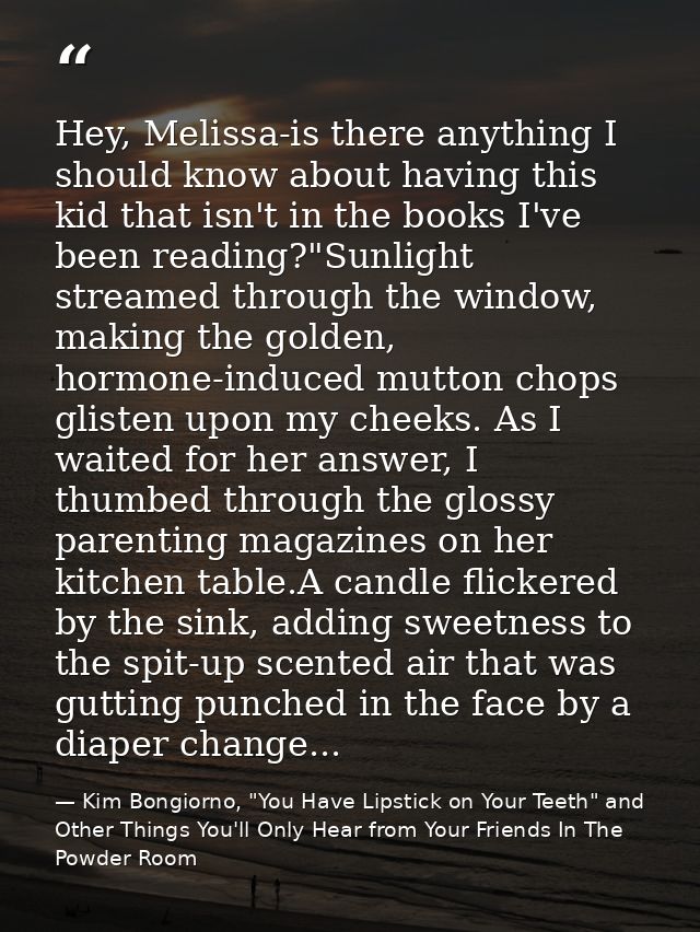 Hey, Melissa-is there anything I should know about having this kid that isn't in the books I've been reading?"Sunlight s — Kim Bongiorno, "You Have Lipstick on Your Teeth" and Other Things You'll Only Hear from Your Friends In The Powder Room