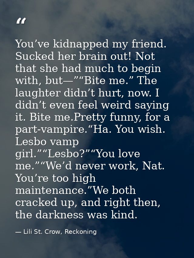 You’ve kidnapped my friend. Sucked her brain out! Not that she had much to begin with, but—”“Bite me.” The laughter didn — Lili St. Crow, Reckoning