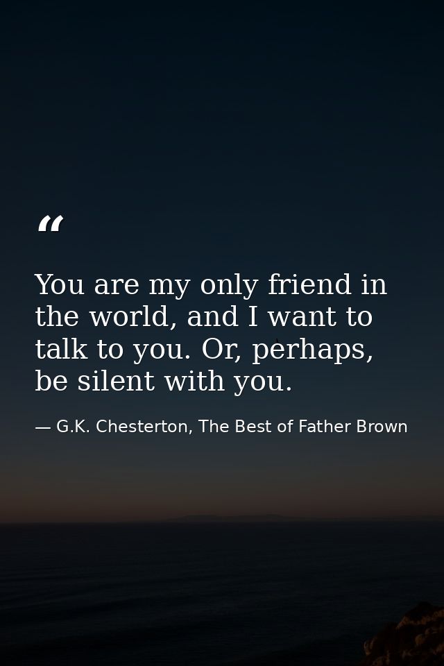 You are my only friend in the world, and I want to talk to you. Or, perhaps, be silent with you. — G.K. Chesterton, The Best of Father Brown