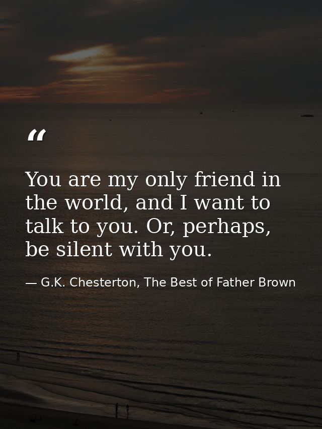 You are my only friend in the world, and I want to talk to you. Or, perhaps, be silent with you. — G.K. Chesterton, The Best of Father Brown