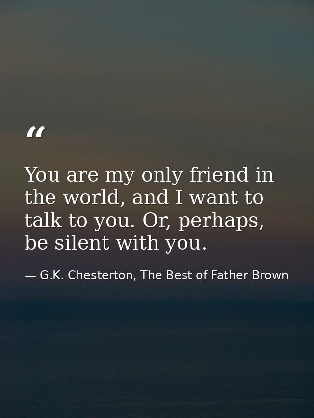 You are my only friend in the world, and I want to talk to you. Or, perhaps, be silent with you. — G.K. Chesterton, The Best of Father Brown