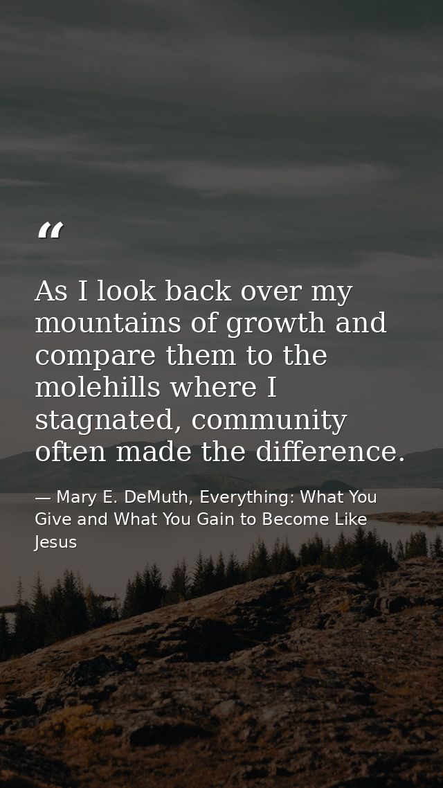 As I look back over my mountains of growth and compare them to the molehills where I stagnated, community often made the — Mary E. DeMuth, Everything: What You Give and What You Gain to Become Like Jesus
