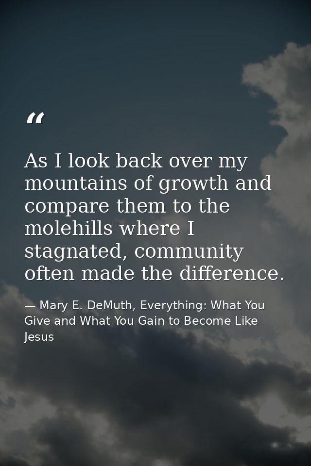 As I look back over my mountains of growth and compare them to the molehills where I stagnated, community often made the — Mary E. DeMuth, Everything: What You Give and What You Gain to Become Like Jesus