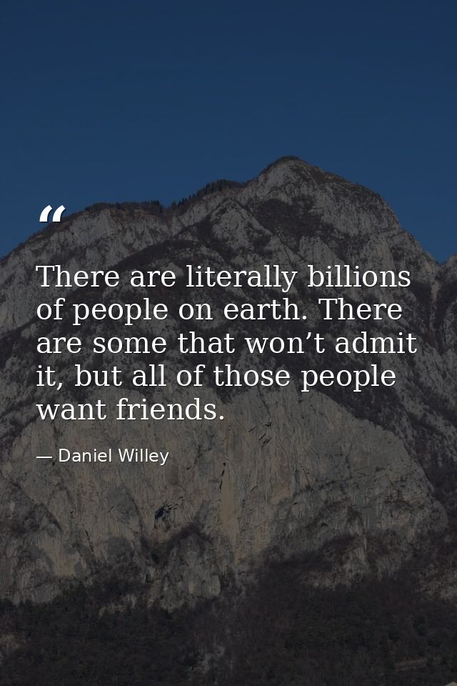 There are literally billions of people on earth. There are some that won’t admit it, but all of those people want friend — Daniel Willey