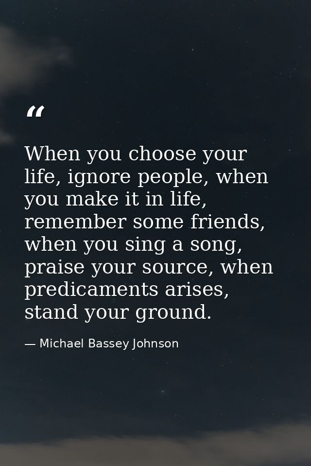 When you choose your life, ignore people, when you make it in life, remember some friends, when you sing a song, praise  — Michael Bassey Johnson