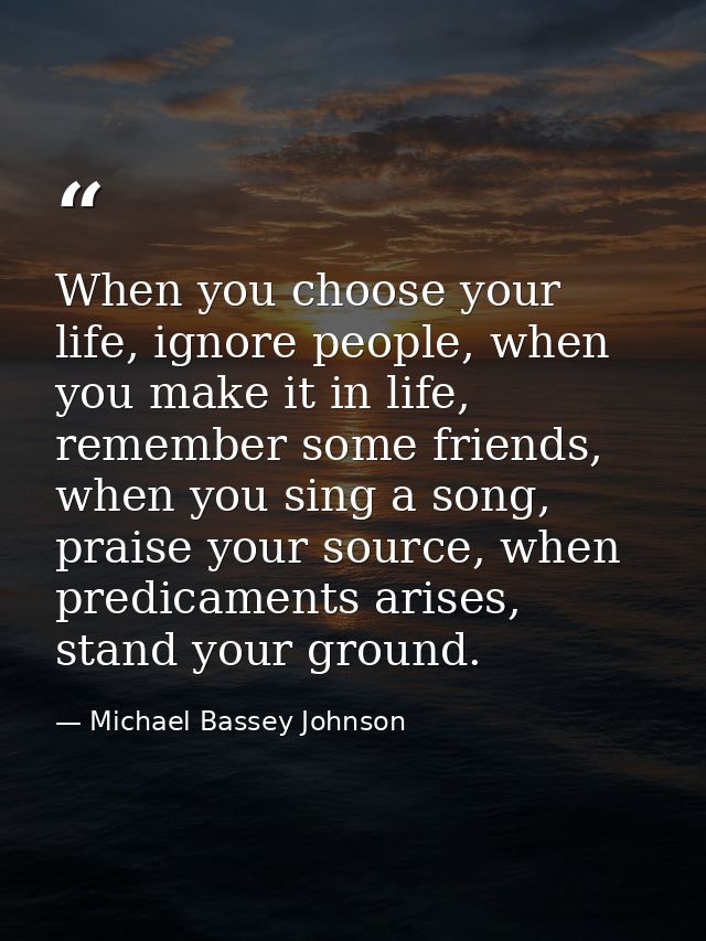 When you choose your life, ignore people, when you make it in life, remember some friends, when you sing a song, praise  — Michael Bassey Johnson