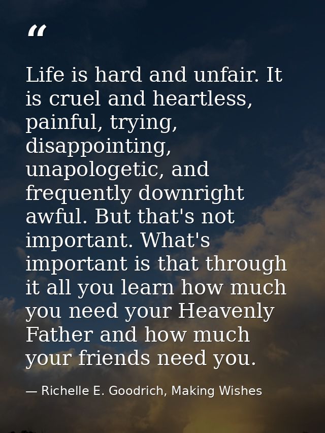 Life is hard and unfair. It is cruel and heartless, painful, trying, disappointing, unapologetic, and frequently downrig — Richelle E. Goodrich, Making Wishes