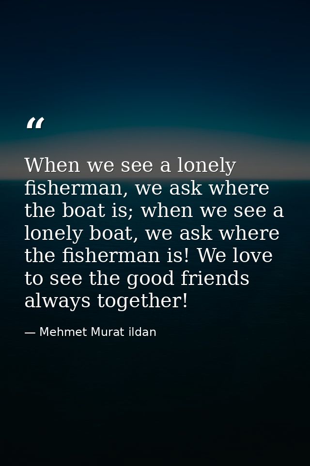 When we see a lonely fisherman, we ask where the boat is; when we see a lonely boat, we ask where the fisherman is! We l — Mehmet Murat ildan