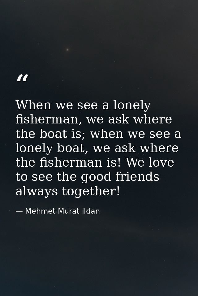 When we see a lonely fisherman, we ask where the boat is; when we see a lonely boat, we ask where the fisherman is! We l — Mehmet Murat ildan