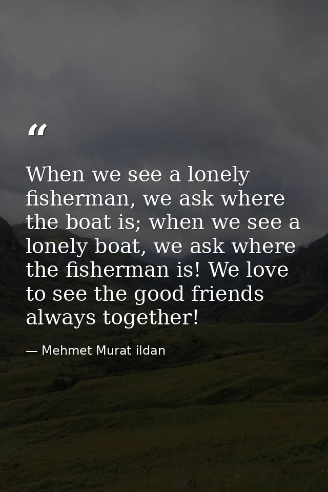 When we see a lonely fisherman, we ask where the boat is; when we see a lonely boat, we ask where the fisherman is! We l — Mehmet Murat ildan
