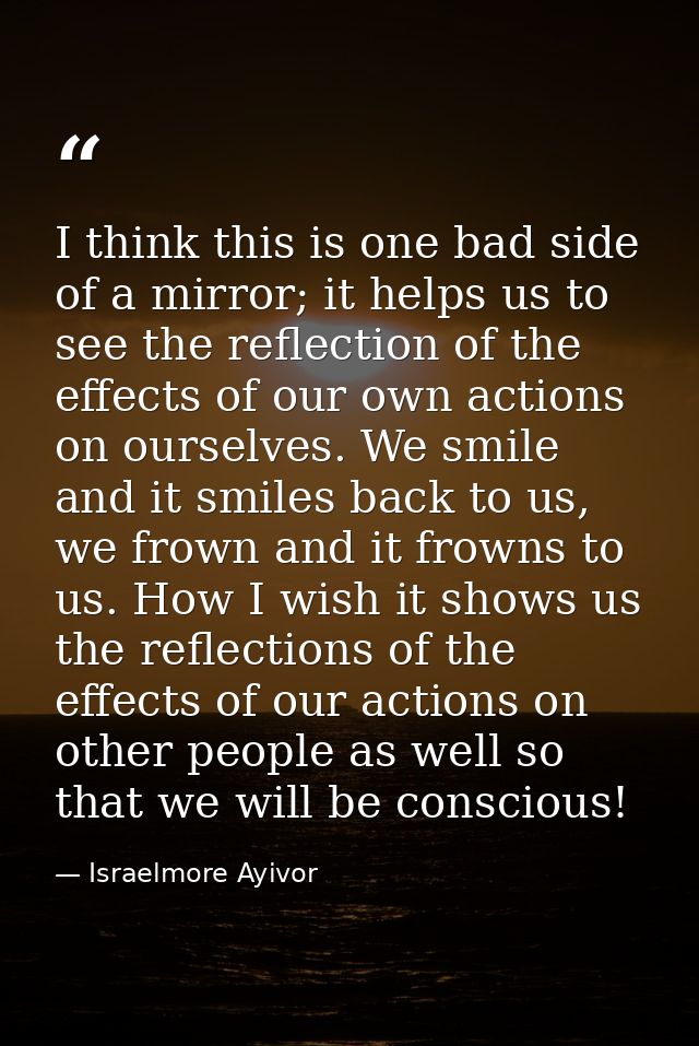 I think this is one bad side of a mirror; it helps us to see the reflection of the effects of our own actions on ourselv — Israelmore Ayivor