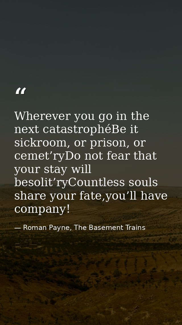 Wherever you go in the next catastrophéBe it sickroom, or prison, or cemet’ryDo not fear that your stay will besolit’ryC — Roman Payne, The Basement Trains
