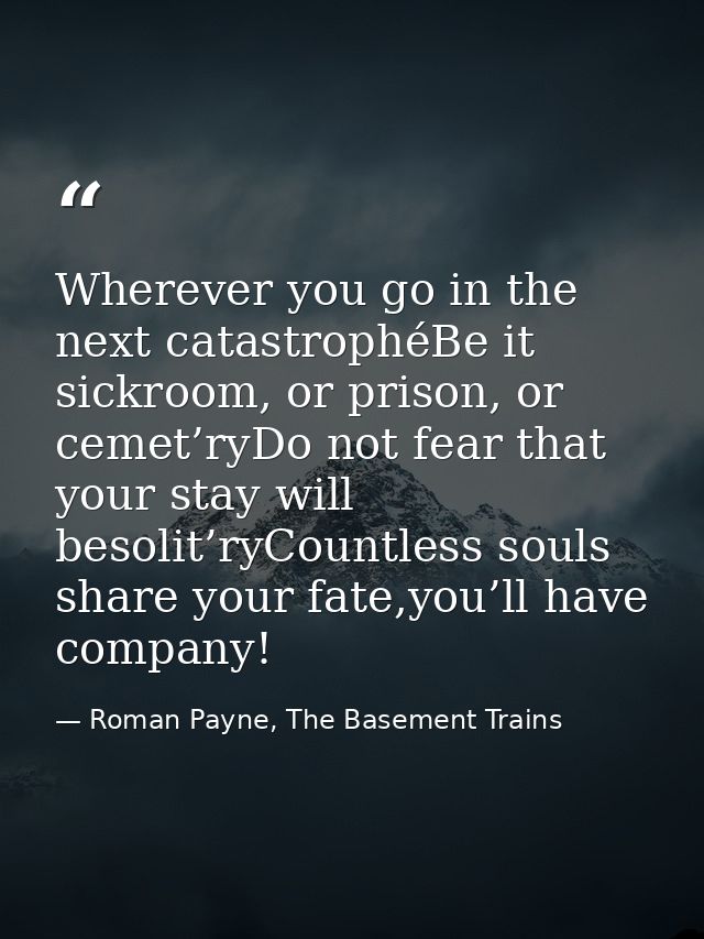 Wherever you go in the next catastrophéBe it sickroom, or prison, or cemet’ryDo not fear that your stay will besolit’ryC — Roman Payne, The Basement Trains