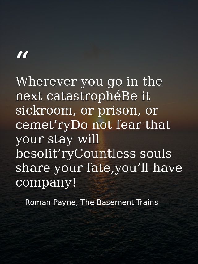 Wherever you go in the next catastrophéBe it sickroom, or prison, or cemet’ryDo not fear that your stay will besolit’ryC — Roman Payne, The Basement Trains