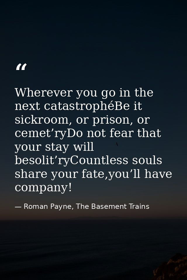 Wherever you go in the next catastrophéBe it sickroom, or prison, or cemet’ryDo not fear that your stay will besolit’ryC — Roman Payne, The Basement Trains